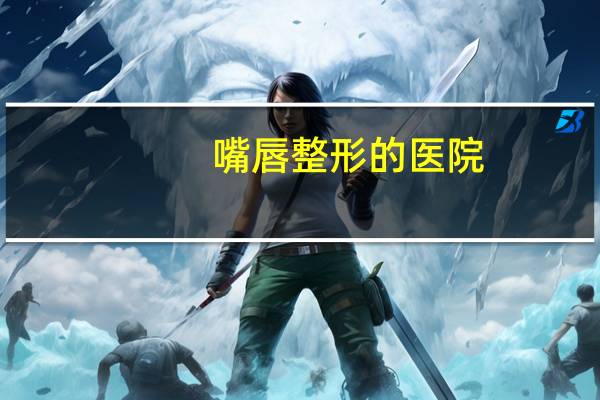 嘴唇整形的医院(去整形医院面诊要钱吗)