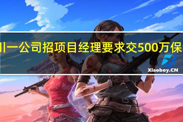 四川一公司招项目经理要求交500万保证金回应：体现应聘者个人资金实力 到底什么情况呢