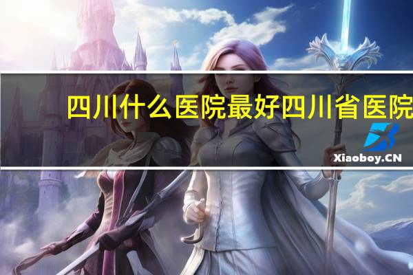 四川什么医院最好 四川省医院,华西医院哪个好