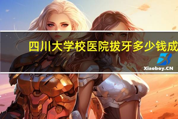四川大学校医院拔牙多少钱 成都医学院附属医院能看拔牙吗