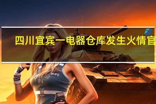 四川宜宾一电器仓库发生火情官方：初查无人员伤亡不涉及翠屏山景区及叙府酒业厂区