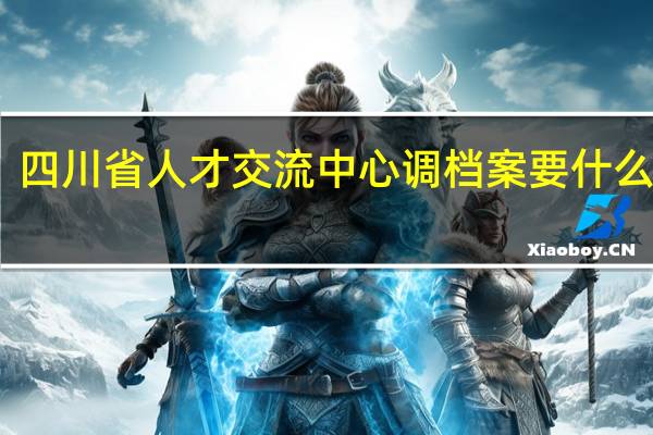 四川省人才交流中心调档案要什么材料