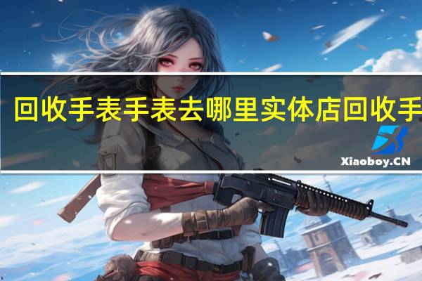 回收手表手表去哪里 实体店回收手表吗