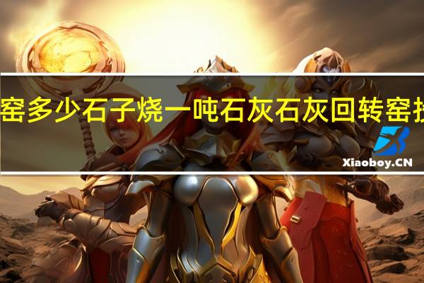 回转窑多少石子烧一吨石灰 石灰回转窑投资多少钱