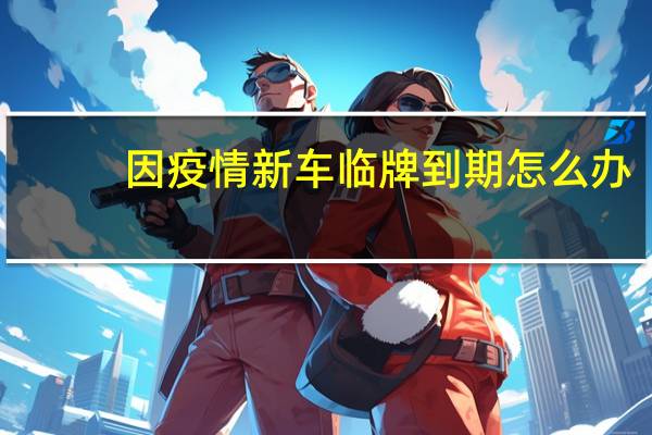 因疫情新车临牌到期怎么办（临牌到期怎么办）