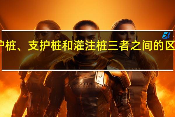 围护桩、支护桩和灌注桩三者之间的区别是什么