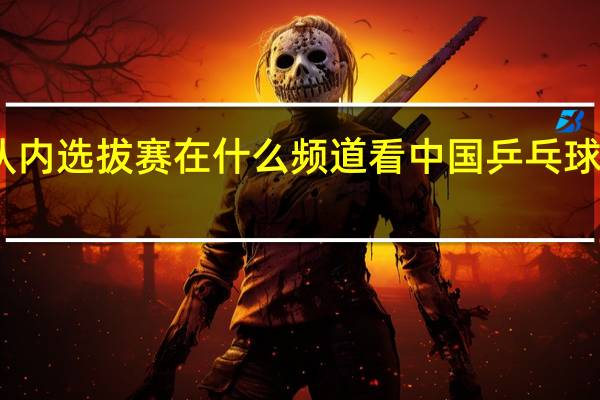 国乒队内选拔赛在什么频道看 中国乒乓球队内选拔赛