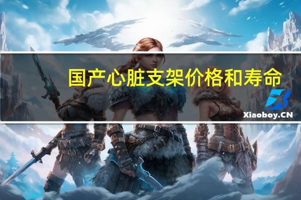 国产心脏支架价格和寿命（国产心脏支架价格）