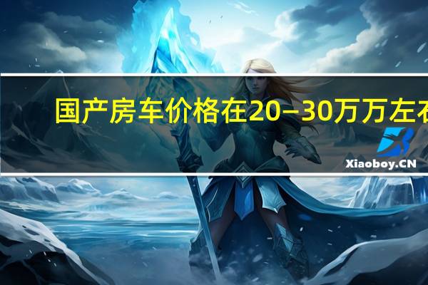 国产房车价格在20—30万万左右（家用房车15万一20万的国产房车有什么车?）