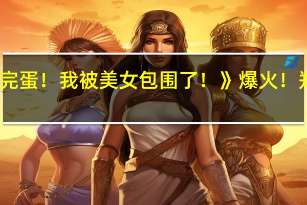 国产游戏《完蛋！我被美女包围了！》爆火！郑梓妍演员成顶流：抖音粉丝破100万