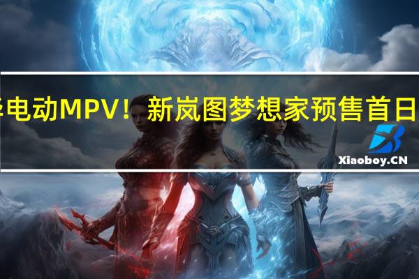 国产豪华电动MPV！新岚图梦想家预售首日订单超4000台