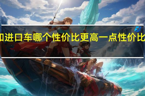 国产车和进口车哪个性价比更高一点 性价比最高的国产车