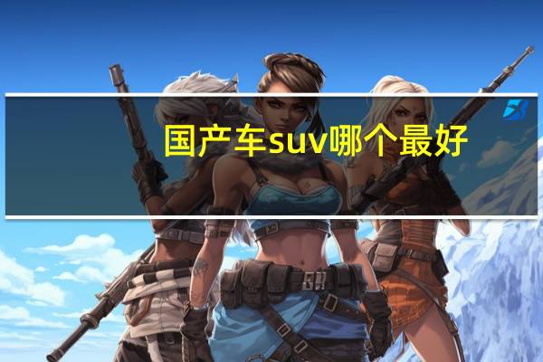 国产车suv哪个最好（国产suv哪款车最好）