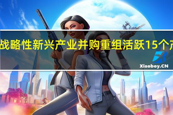 国企战略性新兴产业并购重组活跃 15个产业成重点