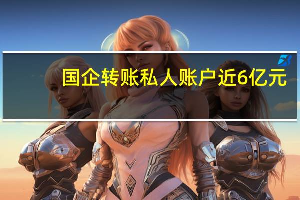 国企转账私人账户近6亿元？涉事公司：组建联合工作组详细核查