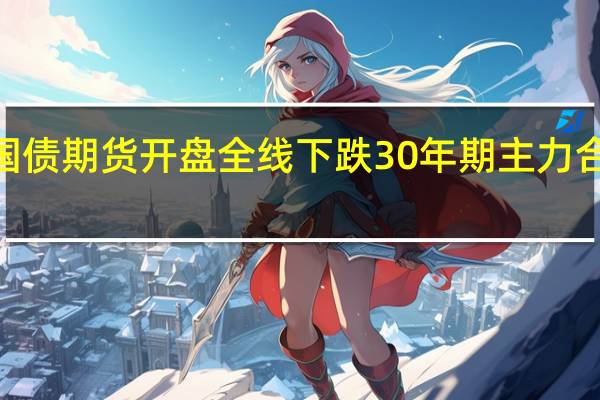 国债期货开盘全线下跌30年期主力合约跌0.13%10年期主力合约跌0.04%5年期主力合约跌0.05%2年期主力合约跌0.01%