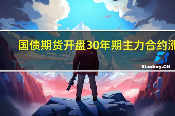 国债期货开盘30年期主力合约涨0.07%10年期主力合约涨0.06%5年期主力合约涨0.02%2年期主力合约与昨日持平
