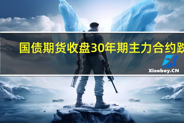 国债期货收盘30年期主力合约跌0.02%10年期主力合约涨0.06%5年期主力合约涨0.01%2年期主力合约跌0.01%