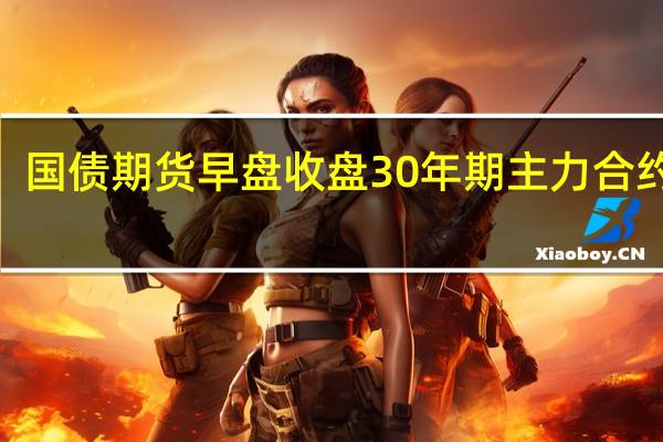国债期货早盘收盘30年期主力合约涨0.03%10年期主力合约涨0.07%5年期主力合约涨0.06%2年期主力合约涨0.01%