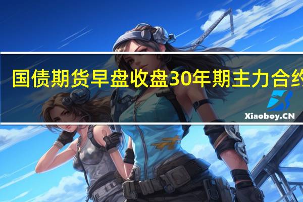 国债期货早盘收盘30年期主力合约跌0.48%10年期主力合约跌0.22%5年期主力合约跌0.18%2年期主力合约跌0.06%