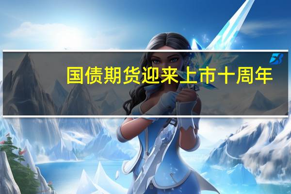 国债期货迎来上市十周年:市场发展稳中有进 运行质效不断提升
