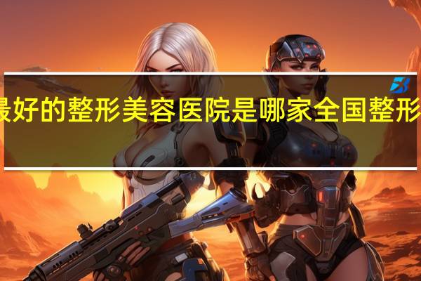 国内最好的整形美容医院是哪家 全国整形医院哪家好