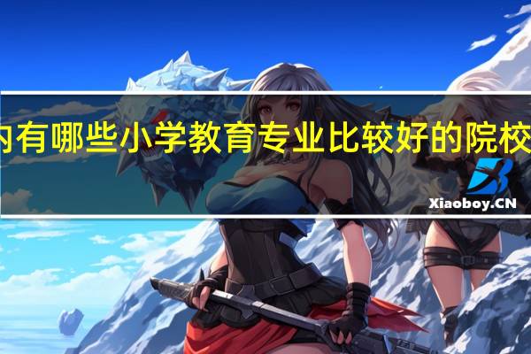 国内有哪些小学教育专业比较好的院校值得推荐