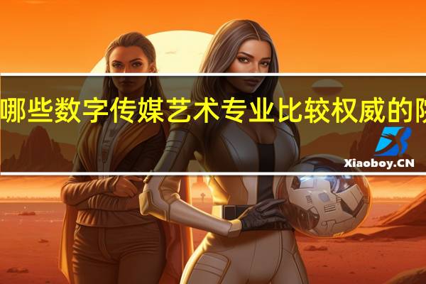 国内有哪些数字传媒艺术专业比较权威的院校值得推荐
