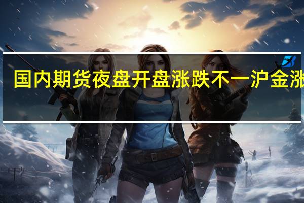 国内期货夜盘开盘涨跌不一沪金涨近0.3%沪铜跌0.95%沪锡跌2.31%螺纹涨0.35%铁矿涨1.24%焦煤涨0.9%玻璃涨1.7%原油涨逾1%