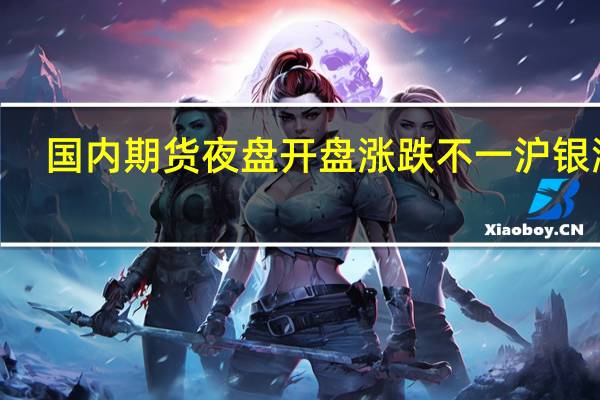 国内期货夜盘开盘涨跌不一沪银涨0.37%沪镍跌0.73%螺纹跌0.73%铁矿跌1.19%玻璃涨0.76%原油跌0.68%燃油跌0.35%