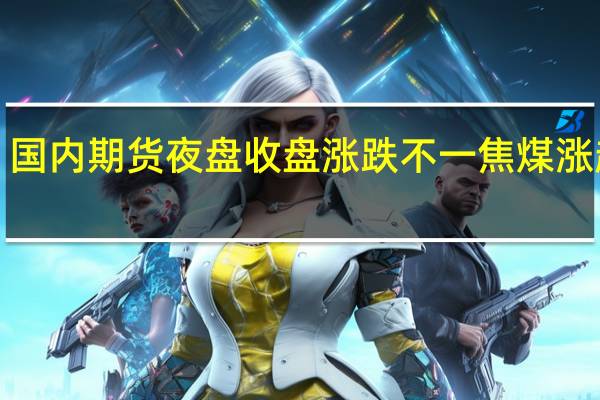 国内期货夜盘收盘涨跌不一 焦煤涨超3%