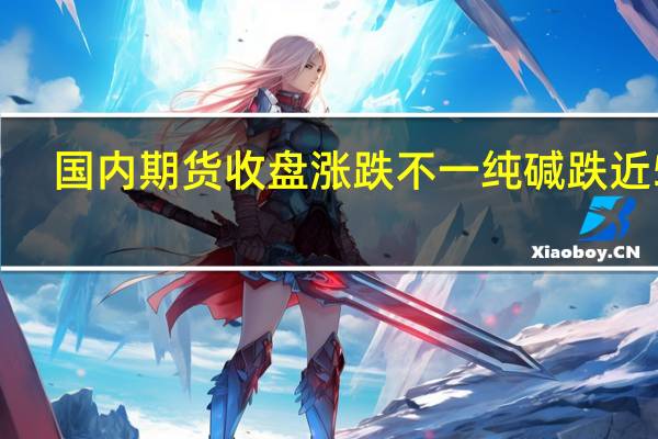 国内期货收盘涨跌不一 纯碱跌近5%