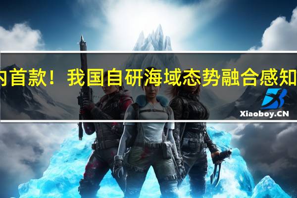 国内首款!我国自研海域态势融合感知软件发布:可提供多维海洋资讯