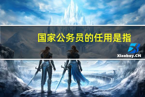 国家公务员的任用是指（国家公务员的任用）
