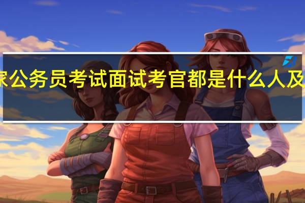国家公务员考试面试考官都是什么人及考场设置