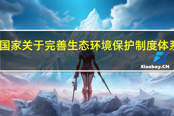 国家关于完善生态环境保护制度体系的做（国家关于完善生态环境保持制度体系的做法是什么）