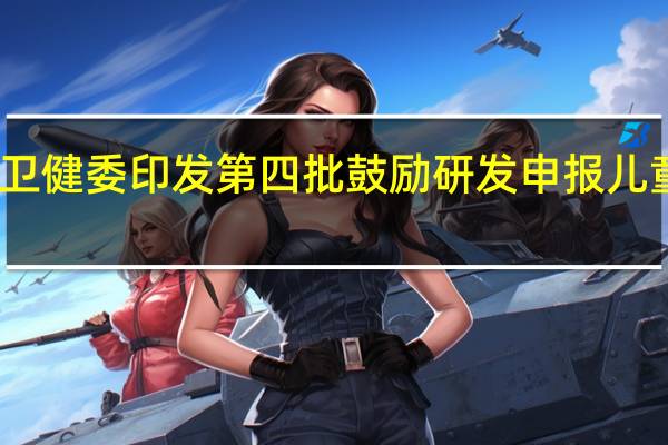国家卫健委印发第四批鼓励研发申报儿童药品清单