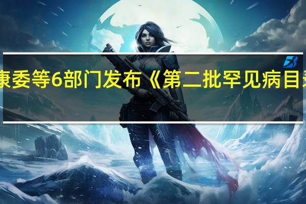 国家卫生健康委等6部门发布《第二批罕见病目录》含86种罕见病
