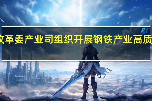 国家发展改革委产业司组织开展钢铁产业高质量发展座谈交流