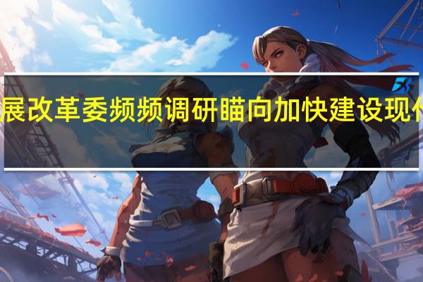 国家发展改革委频频调研 瞄向加快建设现代化产业体系