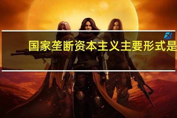国家垄断资本主义主要形式是（国家垄断资本主义的主要形式有）