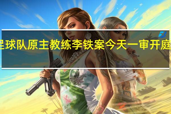 国家男子足球队原主教练李铁案今天一审开庭 到底什么情况呢