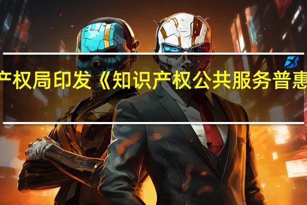 国家知识产权局印发《知识产权公共服务普惠工程实施方案（2023—2025年）》