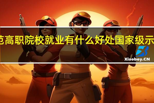 国家示范高职院校就业有什么好处 国家级示范性高职院校