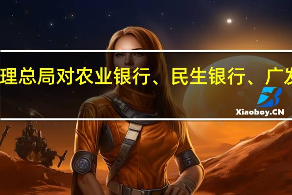 国家金融监督管理总局对农业银行、民生银行、广发银行等开出大额罚单