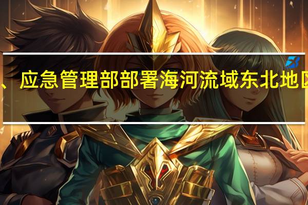 国家防办、应急管理部部署海河流域东北地区防汛救灾工作