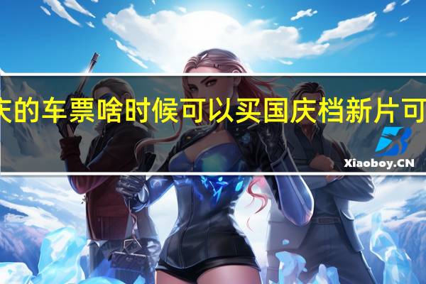 国庆的车票啥时候可以买 国庆档新片可以买票了