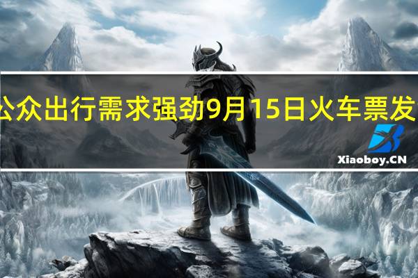 国庆长假公众出行需求强劲9月15日火车票发售再创历史新高
