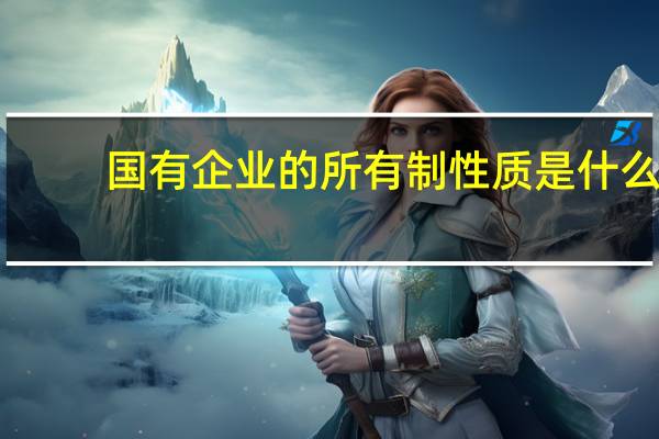 国有企业的所有制性质是什么(国有企业的所有制性质是什么)