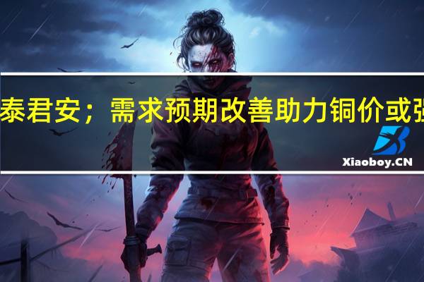 国泰君安;需求预期改善助力 铜价或强势上行